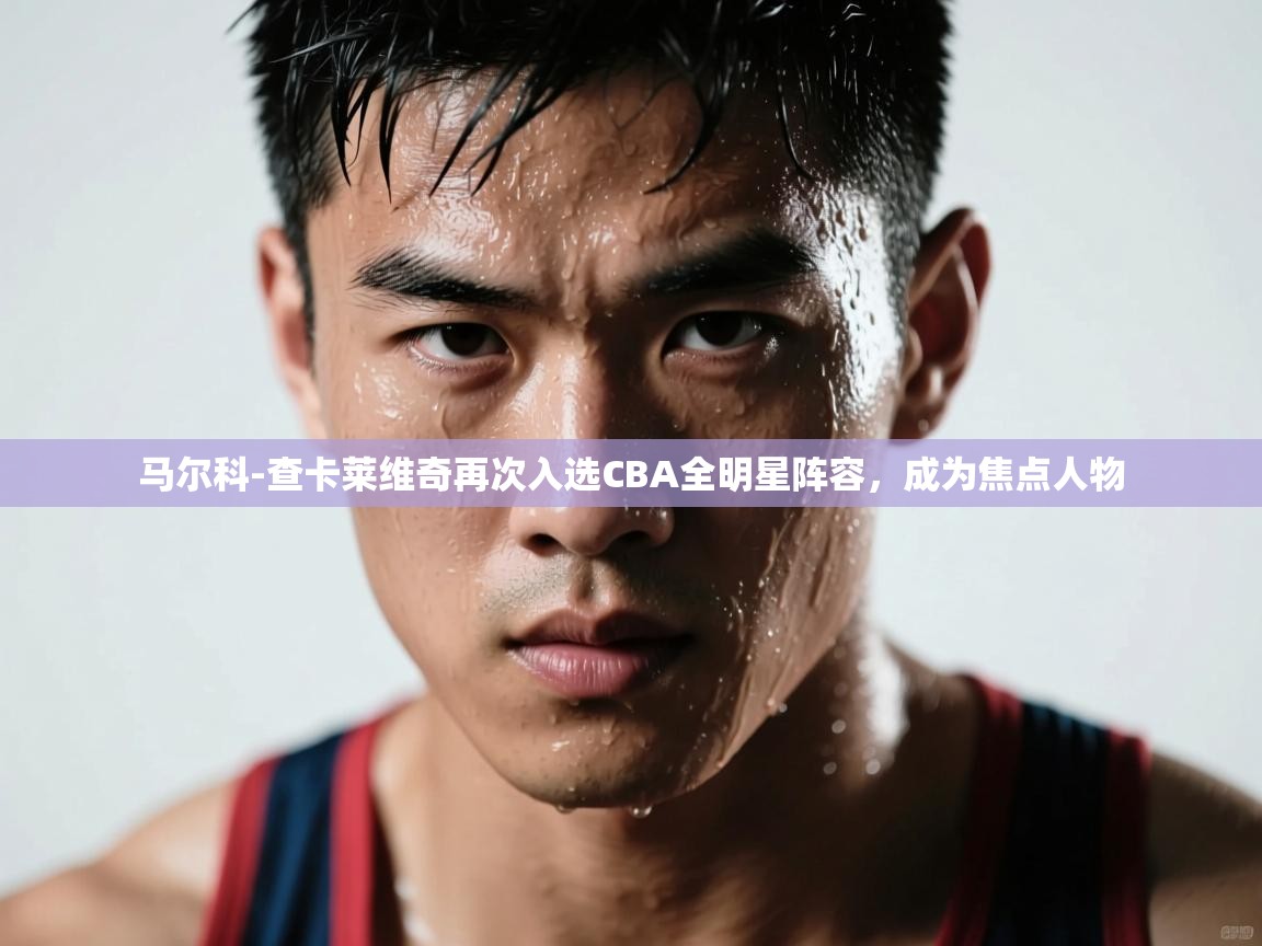 云开体育入口-马尔科-查卡莱维奇再次入选CBA全明星阵容，成为焦点人物  第1张