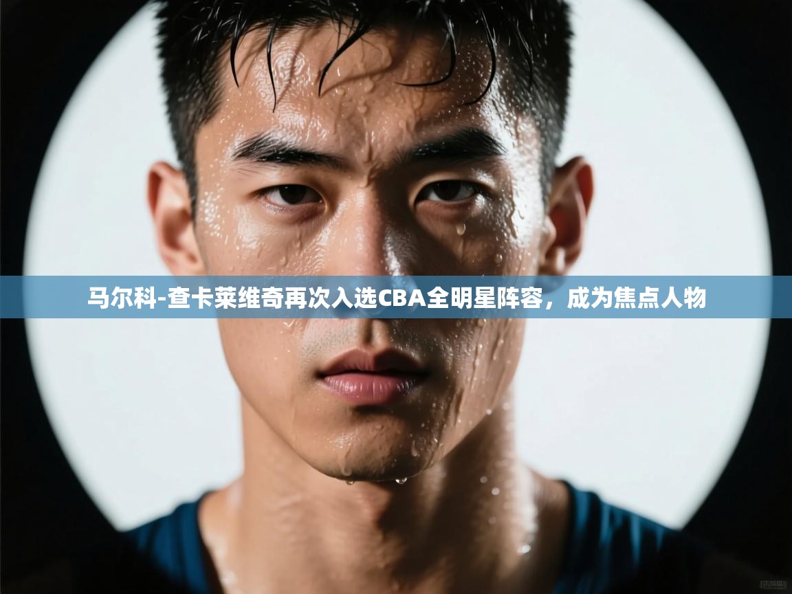云开体育入口-马尔科-查卡莱维奇再次入选CBA全明星阵容，成为焦点人物  第2张
