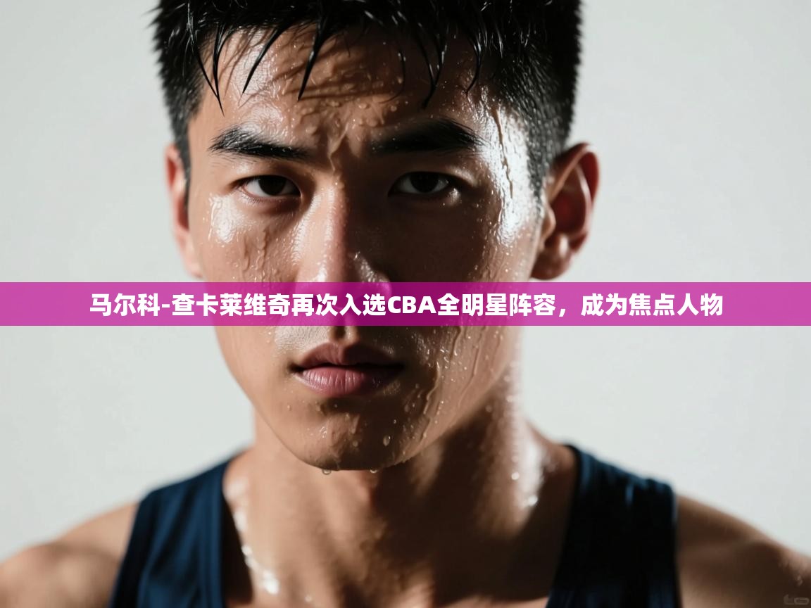 云开体育入口-马尔科-查卡莱维奇再次入选CBA全明星阵容，成为焦点人物  第3张
