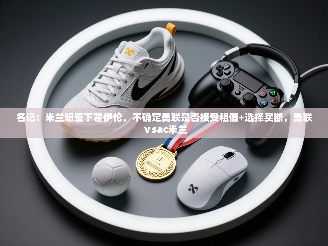 开云体育app官网入口-名记：米兰想签下霍伊伦，不确定曼联是否接受租借+选择买断，曼联ⅴsac米兰