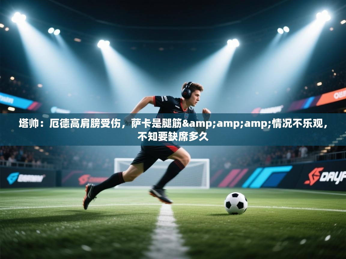 开云体育入口手机版-塔帅:厄德高肩膀受伤,萨卡是腿筋&情况不乐观,不知要缺席多久 第1张