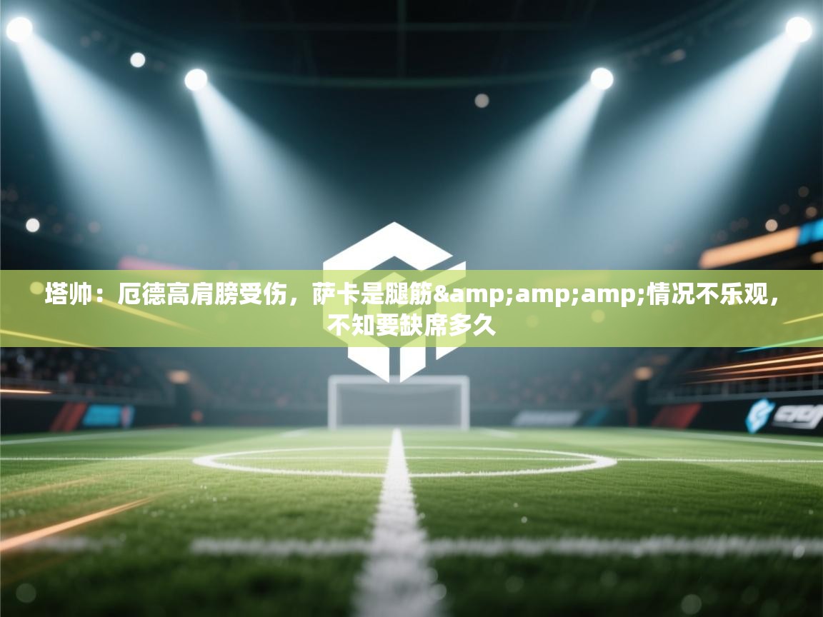 开云体育入口手机版-塔帅:厄德高肩膀受伤,萨卡是腿筋&情况不乐观,不知要缺席多久 第2张