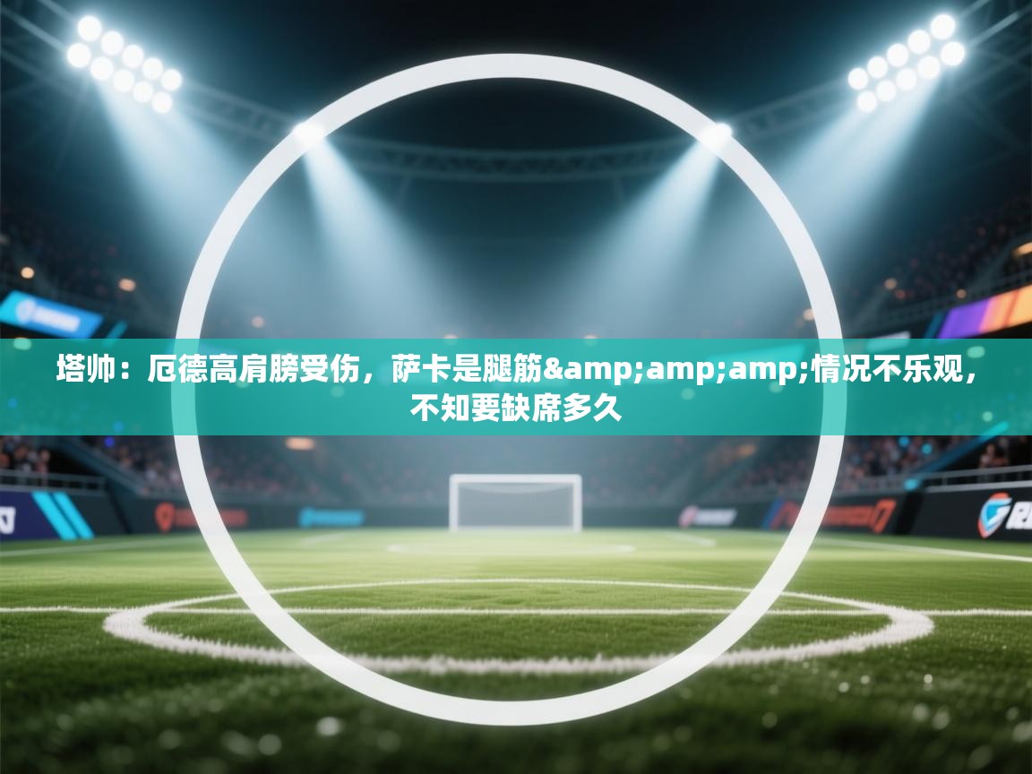 开云体育入口手机版-塔帅:厄德高肩膀受伤,萨卡是腿筋&情况不乐观,不知要缺席多久 第3张