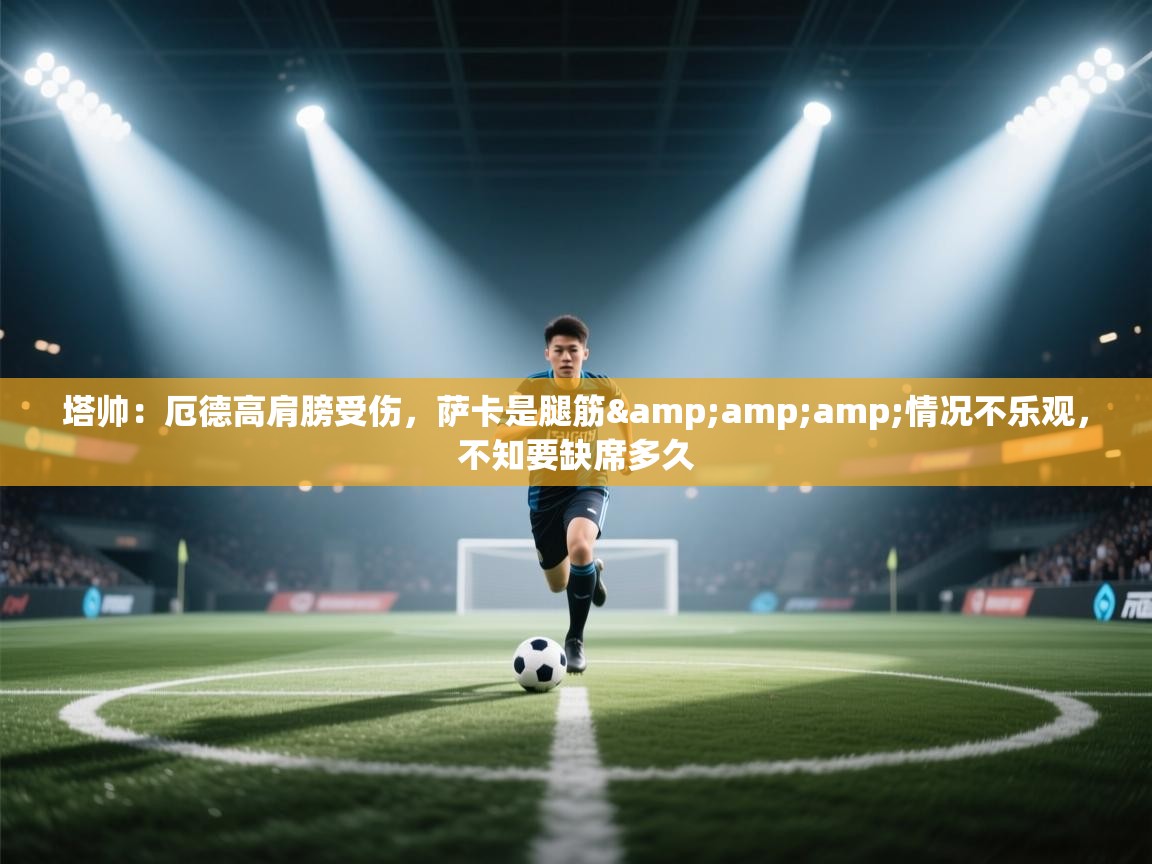 开云体育入口手机版-塔帅:厄德高肩膀受伤,萨卡是腿筋&情况不乐观,不知要缺席多久 第4张