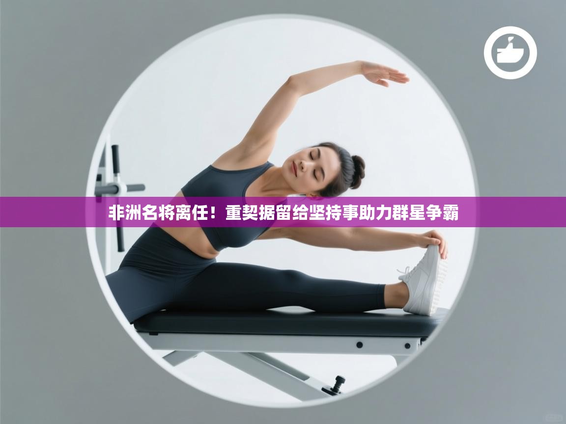 开云赛事直播-非洲名将离任！重契据留给坚持事助力群星争霸  第2张